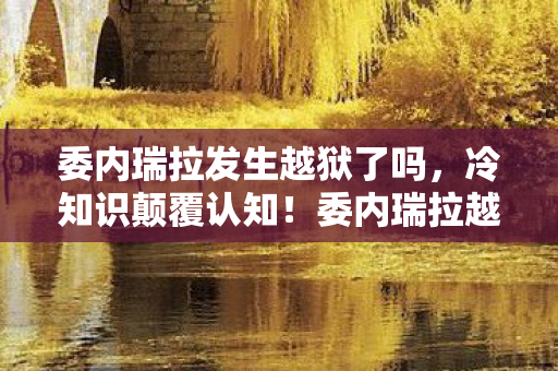 委内瑞拉发生越狱了吗,冷知识颠覆认知!委内瑞拉越狱案背后,真相让人目瞪口呆 委内瑞拉发生越狱了吗,冷知识颠覆认知!委内瑞拉越狱案背后,真相让人目瞪口呆