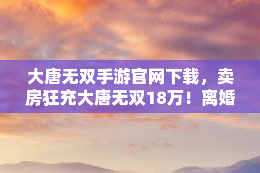 大唐无双手游官网下载,卖房狂充大唐无双18万!离婚协议藏隐情,老婆这一手吓我一跳! 大唐无双手游官网下载,卖房狂充大唐无双18万!离婚协议藏隐情,老婆这一手吓我一跳!