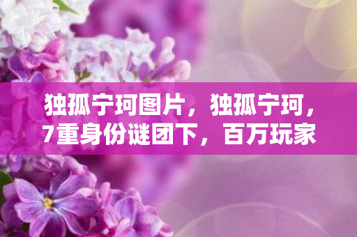 独孤宁珂图片,独孤宁珂,7重身份谜团下,百万玩家共历的悲喜游戏人生 独孤宁珂图片,独孤宁珂,7重身份谜团下,百万玩家共历的悲喜游戏人生
