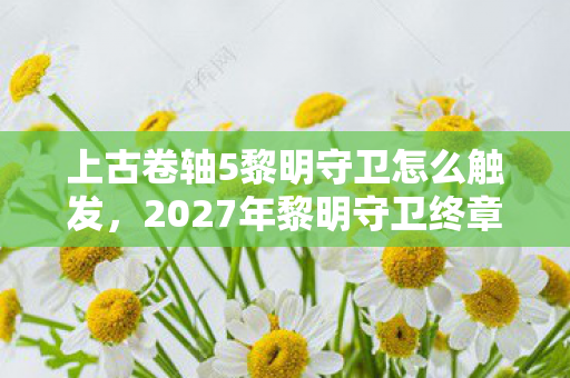 上古卷轴5黎明守卫怎么触发，2027年黎明守卫终章，伏笔成谶时，鼻子一酸删号难