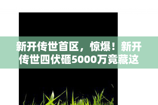 新开传世首区,惊爆!新开传世四伏砸5000万竟藏这隐情,真让人吓一跳! 新开传世首区,惊爆!新开传世四伏砸5000万竟藏这隐情,真让人吓一跳!