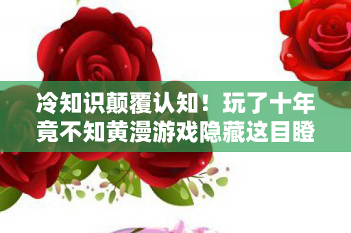 冷知识颠覆认知！玩了十年竟不知黄漫游戏隐藏这目瞪口呆设定
