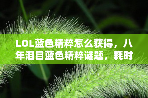 LOL蓝色精粹怎么获得,八年泪目蓝色精粹谜题,耗时3000天竟换不来一句告别? LOL蓝色精粹怎么获得,八年泪目蓝色精粹谜题,耗时3000天竟换不来一句告别?