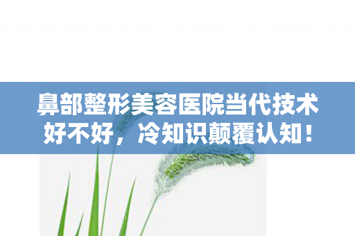 鼻部整形美容医院当代技术好不好,冷知识颠覆认知!鼻部整形十年老手竟目瞪口呆,我根本没入门 鼻部整形美容医院当代技术好不好,冷知识颠覆认知!鼻部整形十年老手竟目瞪口呆,我根本没入门