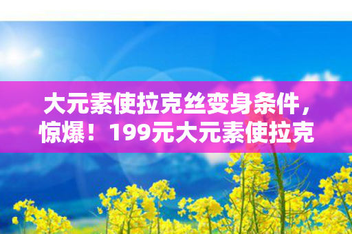 大元素使拉克丝变身条件，惊爆！199元大元素使拉克丝竟藏天价隐情，玩家吓一跳！