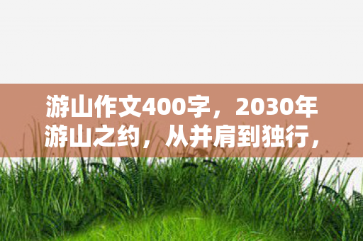 游山作文400字,2030年游山之约,从并肩到独行,伏笔揭开时我鼻子一酸 游山作文400字,2030年游山之约,从并肩到独行,伏笔揭开时我鼻子一酸