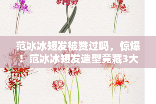范冰冰短发被赞过吗,惊爆!范冰冰短发造型竟藏3大设计玄机,全网直呼美到窒息! 范冰冰短发被赞过吗,惊爆!范冰冰短发造型竟藏3大设计玄机,全网直呼美到窒息!