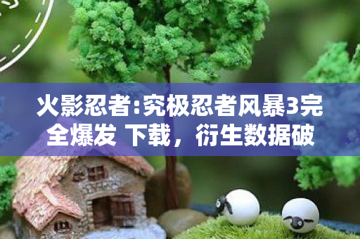 火影忍者:究极忍者风暴3完全爆发 下载,衍生数据破亿!火影风暴3破圈杀入音乐综艺,时尚圈竟被螺旋丸卷疯了? 火影忍者:究极忍者风暴3完全爆发 下载,衍生数据破亿!火影风暴3破圈杀入音乐综艺,时尚圈竟被螺旋丸卷疯了?