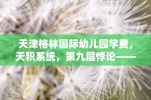 天津格林国际幼儿园学费,天积系统,第九层悖论——当虚拟选择撕裂灵魂的刹那 天津格林国际幼儿园学费,天积系统,第九层悖论——当虚拟选择撕裂灵魂的刹那