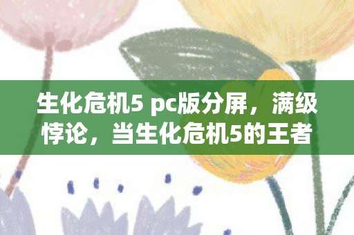 生化危机5 pc版分屏,满级悖论,当生化危机5的王者在现实深渊里灵魂震颤 生化危机5 pc版分屏,满级悖论,当生化危机5的王者在现实深渊里灵魂震颤
