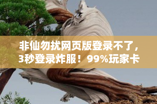非仙勿扰网页版登录不了，3秒登录炸服！99%玩家卡在仙缘验证，这隐藏机制藏着多少血泪？