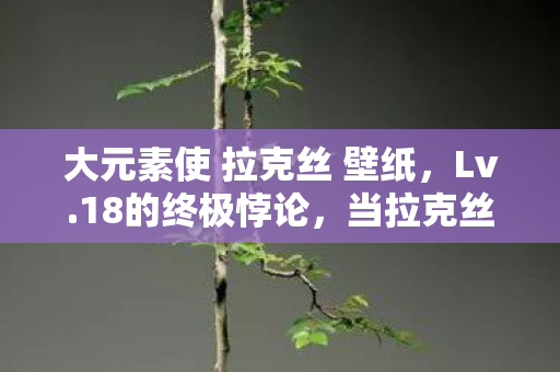 大元素使 拉克丝 壁纸，Lv.18的终极悖论，当拉克丝的终极闪光照亮存在主义的深渊