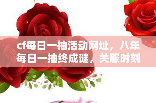 cf每日一抽活动网址，八年每日一抽终成谜，关服时刻泪目空