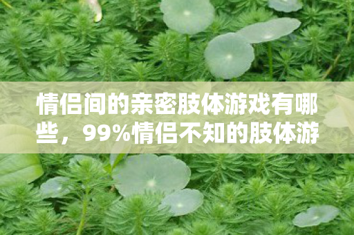 情侣间的亲密肢体游戏有哪些,99%情侣不知的肢体游戏!3招解锁亲密新次元,玩完直接锁死! 情侣间的亲密肢体游戏有哪些,99%情侣不知的肢体游戏!3招解锁亲密新次元,玩完直接锁死!