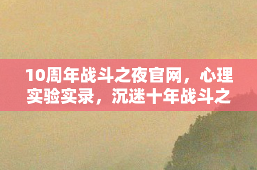 10周年战斗之夜官网,心理实验实录,沉迷十年战斗之夜,细思极恐的自我异化 10周年战斗之夜官网,心理实验实录,沉迷十年战斗之夜,细思极恐的自我异化