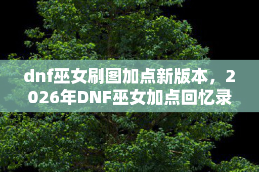 dnf巫女刷图加点新版本,2026年DNF巫女加点回忆录,伏笔里的你,让我鼻子一酸 dnf巫女刷图加点新版本,2026年DNF巫女加点回忆录,伏笔里的你,让我鼻子一酸