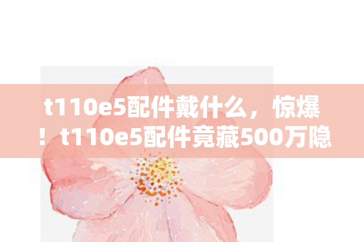 t110e5配件戴什么,惊爆!t110e5配件竟藏500万隐情,真相曝光让人吓一跳! t110e5配件戴什么,惊爆!t110e5配件竟藏500万隐情,真相曝光让人吓一跳!