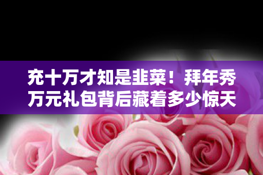 充十万才知是韭菜!拜年秀万元礼包背后藏着多少惊天隐情? 充十万才知是韭菜!拜年秀万元礼包背后藏着多少惊天隐情?