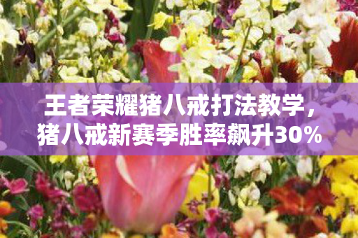 王者荣耀猪八戒打法教学,猪八戒新赛季胜率飙升30%?这隐藏机制让对手集体破防! 王者荣耀猪八戒打法教学,猪八戒新赛季胜率飙升30%?这隐藏机制让对手集体破防!