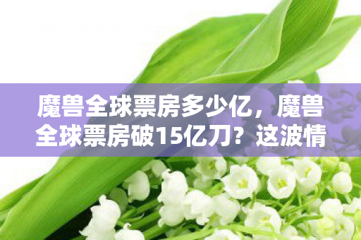 魔兽全球票房多少亿,魔兽全球票房破15亿刀?这波情怀税里藏着多少资本猫腻! 魔兽全球票房多少亿,魔兽全球票房破15亿刀?这波情怀税里藏着多少资本猫腻!