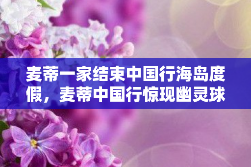 麦蒂一家结束中国行海岛度假，麦蒂中国行惊现幽灵球衣悬案，2027年球星签名竟成死亡预告？