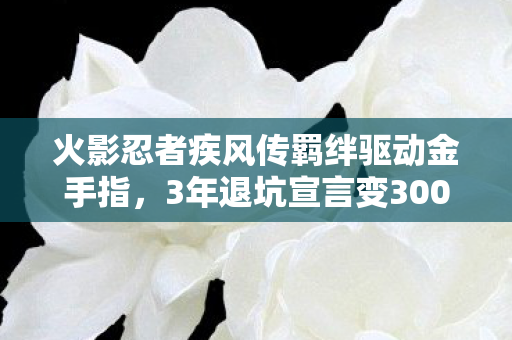 火影忍者疾风传羁绊驱动金手指,3年退坑宣言变300天回坑狂欢!火影羁绊驱动竟让我破防了? 火影忍者疾风传羁绊驱动金手指,3年退坑宣言变300天回坑狂欢!火影羁绊驱动竟让我破防了?