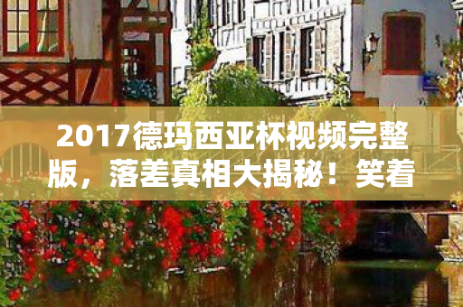2017德玛西亚杯视频完整版,落差真相大揭秘!笑着笑着哭了,德杯回忆杀竟成真香现场 2017德玛西亚杯视频完整版,落差真相大揭秘!笑着笑着哭了,德杯回忆杀竟成真香现场