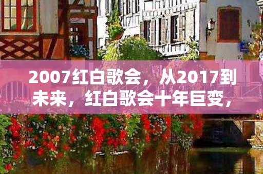 2007红白歌会,从2017到未来,红白歌会十年巨变,藏着怎样的震撼真相? 2007红白歌会,从2017到未来,红白歌会十年巨变,藏着怎样的震撼真相?
