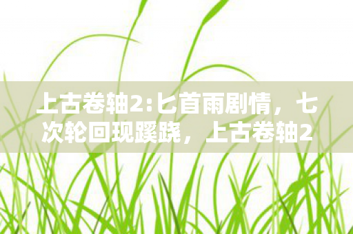 上古卷轴2:匕首雨剧情，七次轮回现蹊跷，上古卷轴2背后真相让人后背发凉