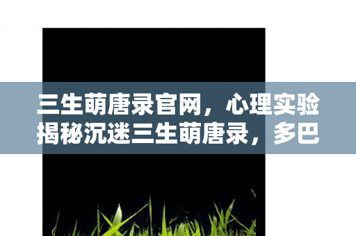 三生萌唐录官网，心理实验揭秘沉迷三生萌唐录，多巴胺陷阱下的细思极恐大脑手术