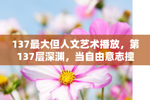 137最大但人文艺术播放，第137层深渊，当自由意志撞碎命运之墙，灵魂震颤的终极悖论