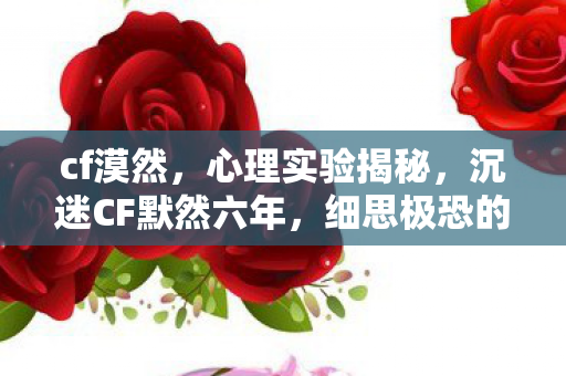 cf漠然,心理实验揭秘,沉迷CF默然六年,细思极恐的自我麻醉之旅 cf漠然,心理实验揭秘,沉迷CF默然六年,细思极恐的自我麻醉之旅