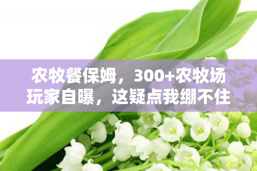 农牧餐保姆,300+农牧场玩家自曝,这疑点我绷不住了!大神萌新当场互怼 农牧餐保姆,300+农牧场玩家自曝,这疑点我绷不住了!大神萌新当场互怼