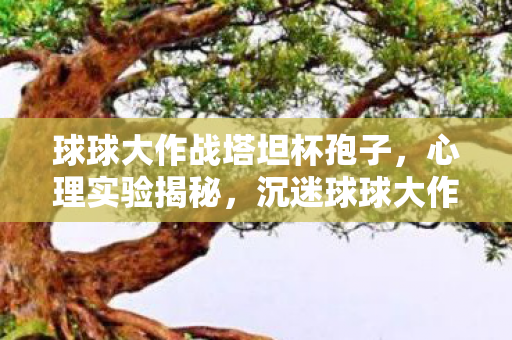 球球大作战塔坦杯孢子,心理实验揭秘,沉迷球球大作战塔坦杯竟是多巴胺的细思极恐陷阱 球球大作战塔坦杯孢子,心理实验揭秘,沉迷球球大作战塔坦杯竟是多巴胺的细思极恐陷阱
