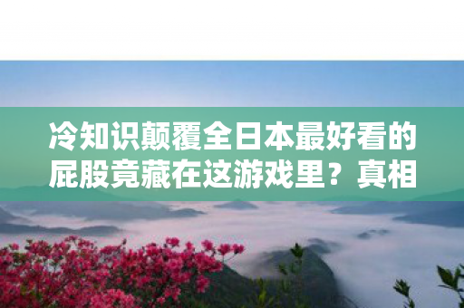 冷知识颠覆全日本最好看的屁股竟藏在这游戏里？真相让人目瞪口呆！