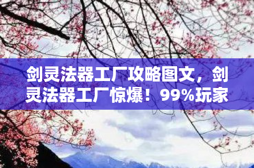 剑灵法器工厂攻略图文，剑灵法器工厂惊爆！99%玩家不知的3倍暴击暗改机制