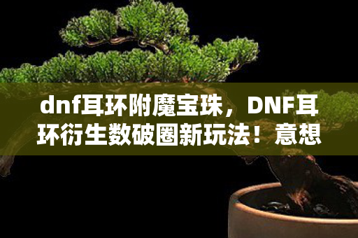 dnf耳环附魔宝珠，DNF耳环衍生数破圈新玩法！意想不到跨界联名引爆潮流圈