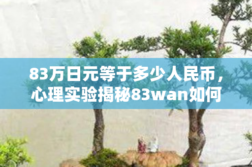 83万日元等于多少人民币,心理实验揭秘83wan如何用沉迷陷阱操控大脑?细思极恐的多巴胺骗局 83万日元等于多少人民币,心理实验揭秘83wan如何用沉迷陷阱操控大脑?细思极恐的多巴胺骗局