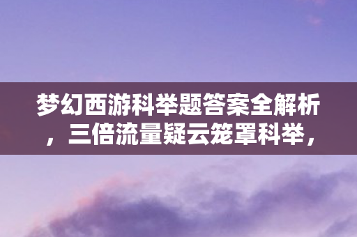 梦幻西游科举题答案全解析,三倍流量疑云笼罩科举,梦幻西游运营套路让玩家心寒 梦幻西游科举题答案全解析,三倍流量疑云笼罩科举,梦幻西游运营套路让玩家心寒