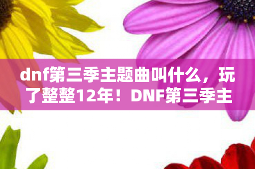 dnf第三季主题曲叫什么，玩了整整12年！DNF第三季主题曲选哪首？老玩家陷入终极纠结！