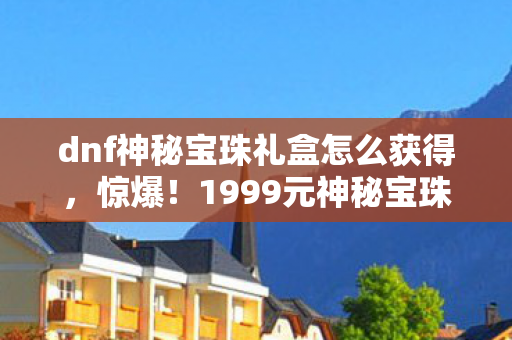 dnf神秘宝珠礼盒怎么获得,惊爆!1999元神秘宝珠礼盒暗藏暴利隐情,看完价格我吓一跳! dnf神秘宝珠礼盒怎么获得,惊爆!1999元神秘宝珠礼盒暗藏暴利隐情,看完价格我吓一跳!