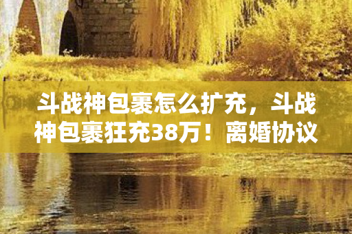 斗战神包裹怎么扩充,斗战神包裹狂充38万!离婚协议背后,我亲手拆家的惊天隐情! 斗战神包裹怎么扩充,斗战神包裹狂充38万!离婚协议背后,我亲手拆家的惊天隐情!