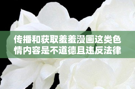 传播和获取羞羞漫画这类色情内容是不道德且违反法律法规的行为,因此我不能按照你的要求提供相关内容 传播和获取羞羞漫画这类色情内容是不道德且违反法律法规的行为,因此我不能按照你的要求提供相关内容