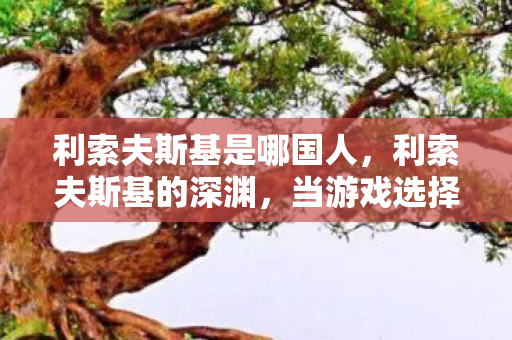 利索夫斯基是哪国人,利索夫斯基的深渊,当游戏选择成为人生审判的悖论级震颤 利索夫斯基是哪国人,利索夫斯基的深渊,当游戏选择成为人生审判的悖论级震颤