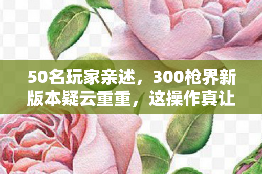 50名玩家亲述,300枪界新版本疑云重重,这操作真让人绷不住! 50名玩家亲述,300枪界新版本疑云重重,这操作真让人绷不住!