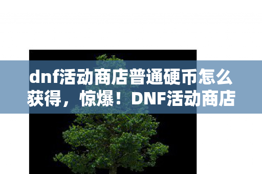 dnf活动商店普通硬币怎么获得,惊爆!DNF活动商店普通硬币竟藏10万金币隐情,真相让人吓一跳! dnf活动商店普通硬币怎么获得,惊爆!DNF活动商店普通硬币竟藏10万金币隐情,真相让人吓一跳!