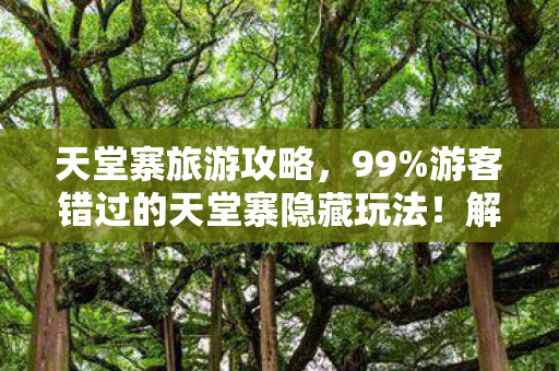 天堂寨旅游攻略，99%游客错过的天堂寨隐藏玩法！解锁后体验感飙升300%的真相