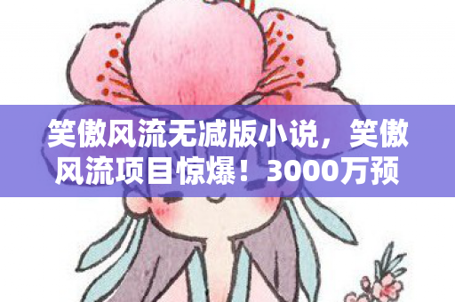 笑傲风流无减版小说，笑傲风流项目惊爆！3000万预算背后隐情，结果让人吓一跳！