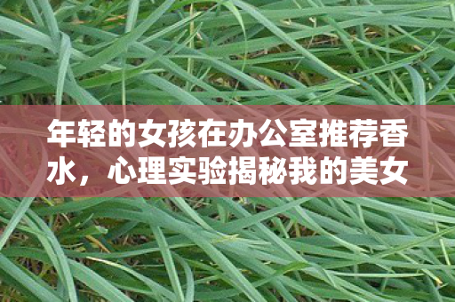 年轻的女孩在办公室推荐香水，心理实验揭秘我的美女秘书如何让你沉迷？细思极恐的多巴胺陷阱