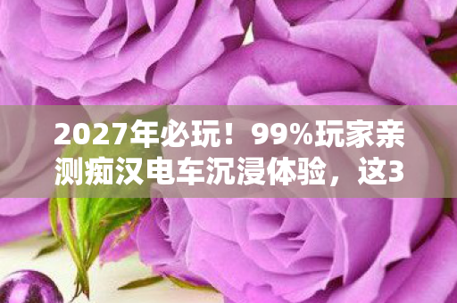 2027年必玩!99%玩家亲测痴汉电车沉浸体验,这3个细节颠覆认知 2027年必玩!99%玩家亲测痴汉电车沉浸体验,这3个细节颠覆认知